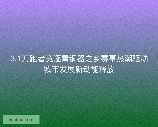 3.1万跑者竞逐青铜器之乡赛事热潮驱动城市发展新动能释放
