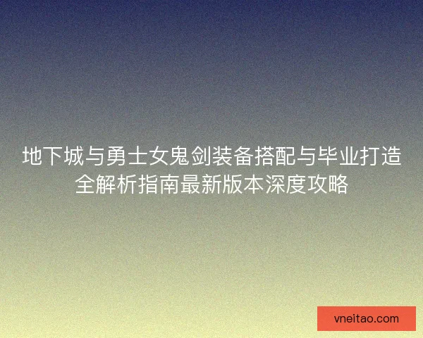 地下城与勇士女鬼剑装备搭配与毕业打造全解析指南最新版本深度攻略