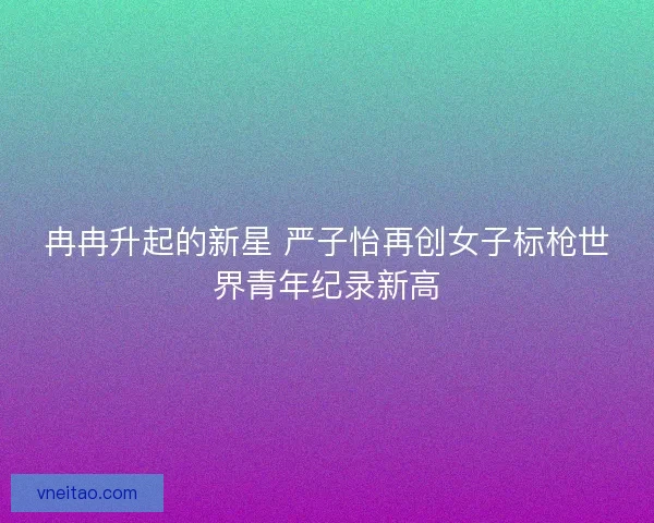 冉冉升起的新星 严子怡再创女子标枪世界青年纪录新高