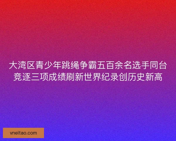 大湾区青少年跳绳争霸五百余名选手同台竞逐三项成绩刷新世界纪录创历史新高