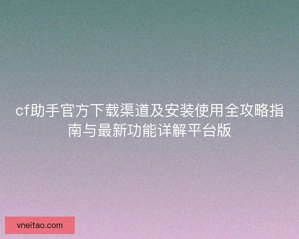 cf助手官方下载渠道及安装使用全攻略指南与最新功能详解平台版