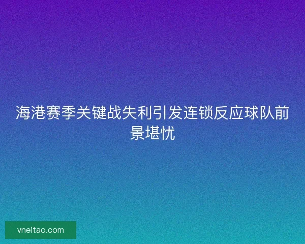 海港赛季关键战失利引发连锁反应球队前景堪忧