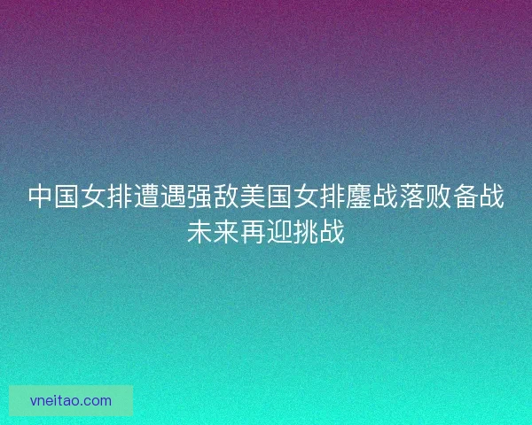 中国女排遭遇强敌美国女排鏖战落败备战未来再迎挑战