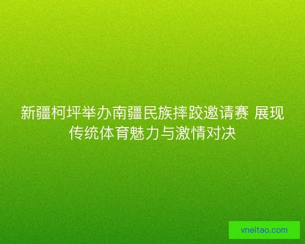 新疆柯坪举办南疆民族摔跤邀请赛 展现传统体育魅力与激情对决