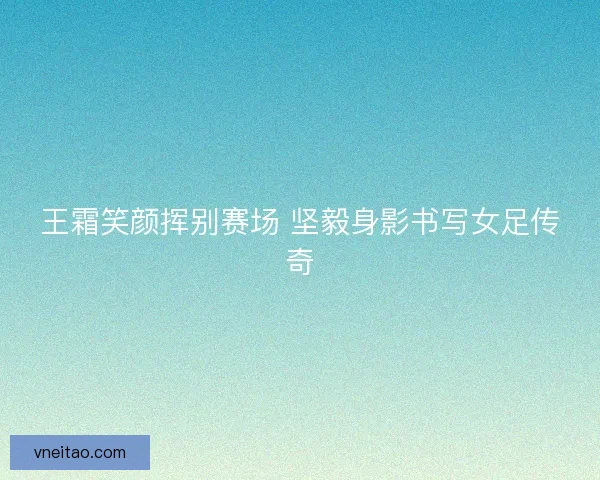 王霜笑颜挥别赛场 坚毅身影书写女足传奇